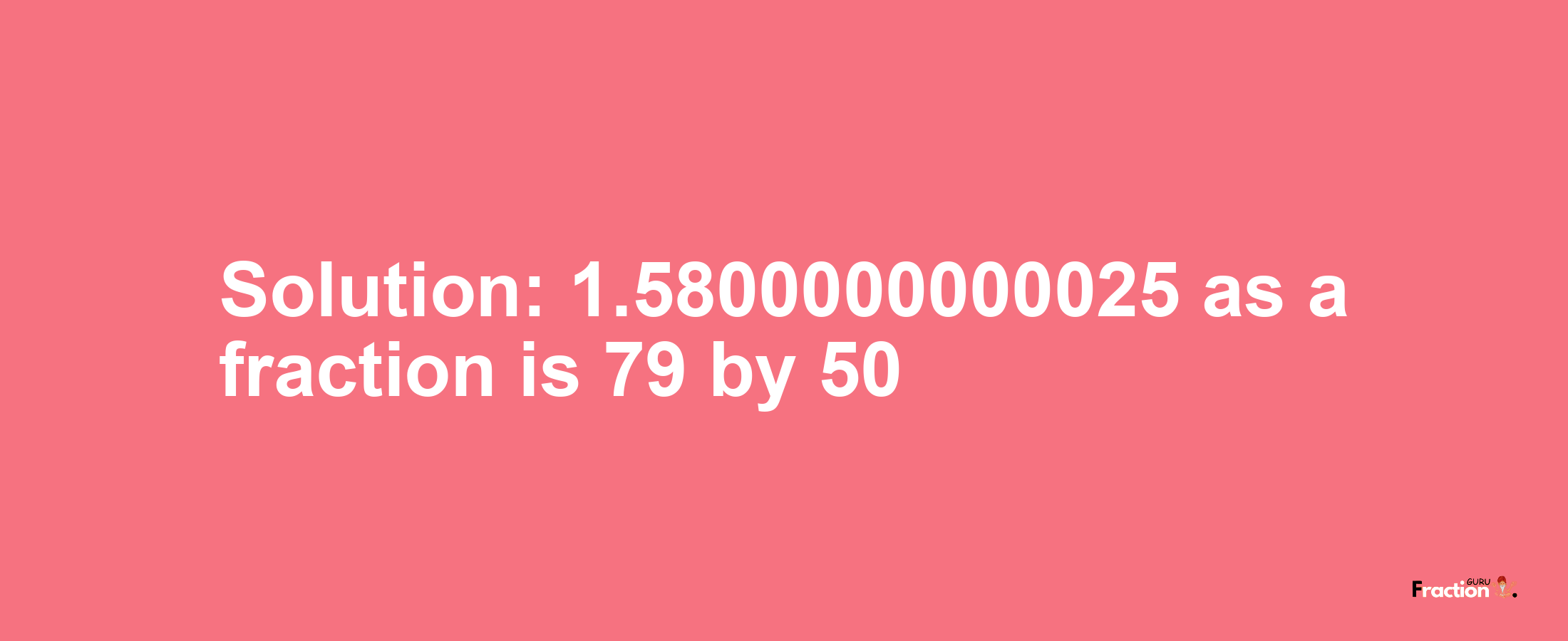 Solution:1.5800000000025 as a fraction is 79/50